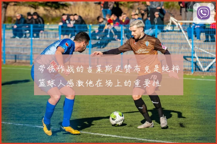 带伤作战的吉莱斯皮赞布克是纯粹篮球人感激他在场上的重要性
