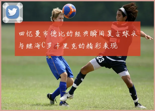 回忆曼市德比的经典瞬间复古球衣与继海C罗卡里克的精彩表现