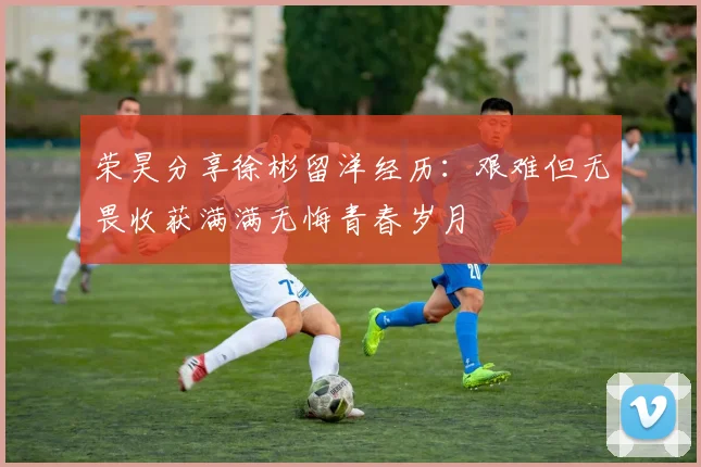 荣昊分享徐彬留洋经历：艰难但无畏收获满满无悔青春岁月