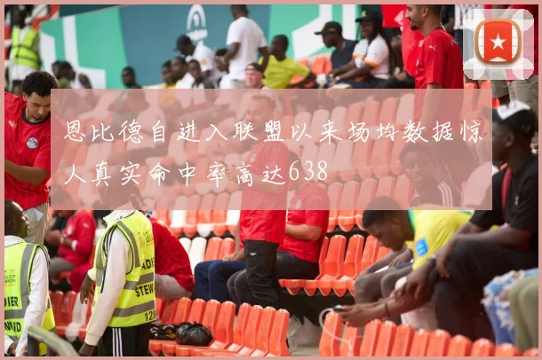 恩比德自进入联盟以来场均数据惊人真实命中率高达638