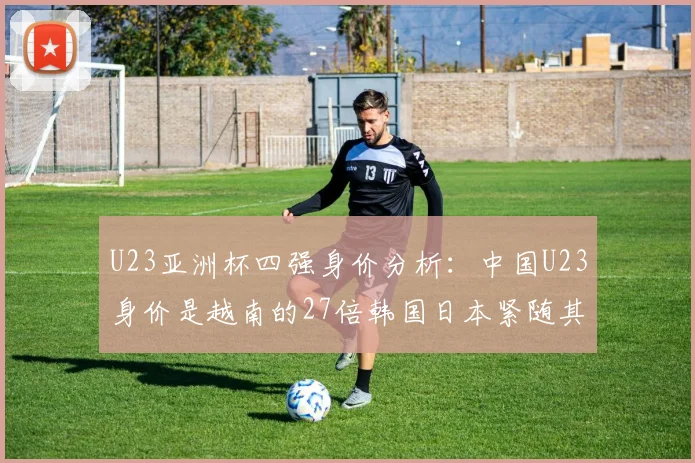 U23亚洲杯四强身价分析：中国U23身价是越南的27倍韩国日本紧随其后