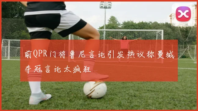 前QPR门将鲁尼言论引发热议称曼城夺冠言论太疯狂