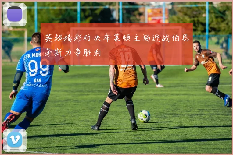 英超精彩对决布莱顿主场迎战伯恩茅斯力争胜利