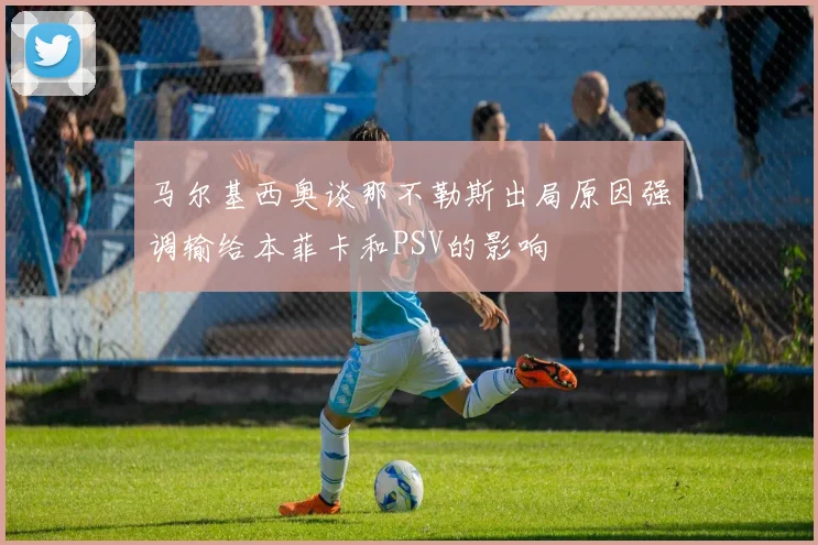 马尔基西奥谈那不勒斯出局原因强调输给本菲卡和PSV的影响