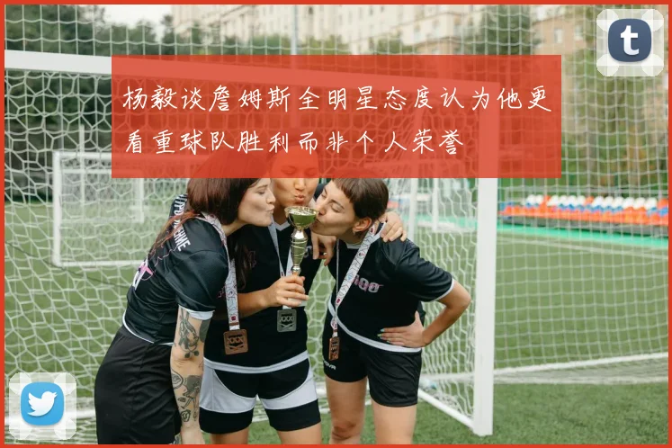 杨毅谈詹姆斯全明星态度认为他更看重球队胜利而非个人荣誉
