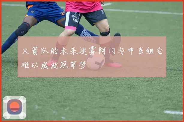 火箭队的未来迷雾阿门与申京组合难以成就冠军梦